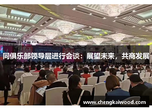 同俱乐部领导层进行会谈：展望未来，共商发展